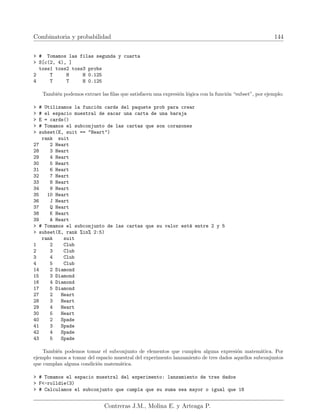 Combinatoria y probabilidad 144
 # Tomamos las filas segunda y cuarta
 S[c(2, 4), ]
toss1 toss2 toss3 probs
2 T H H 0.125
4 T T H 0.125
También podemos extraer las filas que satisfacen una expresión lógica con la función “subset”, por ejemplo:
 # Utilizamos la función cards del paquete prob para crear
 # el espacio muestral de sacar una carta de una baraja
 E = cards()
 # Tomamos el subconjunto de las cartas que son corazones
 subset(E, suit == Heart)
rank suit
27 2 Heart
28 3 Heart
29 4 Heart
30 5 Heart
31 6 Heart
32 7 Heart
33 8 Heart
34 9 Heart
35 10 Heart
36 J Heart
37 Q Heart
38 K Heart
39 A Heart
 # Tomamos el subconjunto de las cartas que su valor está entre 2 y 5
 subset(E, rank %in% 2:5)
rank suit
1 2 Club
2 3 Club
3 4 Club
4 5 Club
14 2 Diamond
15 3 Diamond
16 4 Diamond
17 5 Diamond
27 2 Heart
28 3 Heart
29 4 Heart
30 5 Heart
40 2 Spade
41 3 Spade
42 4 Spade
43 5 Spade
También podemos tomar el subconjunto de elementos que cumplen alguna expresión matemática. Por
ejemplo vamos a tomar del espacio muestral del experimento lanzamiento de tres dados aquellos subconjuntos
que cumplan alguna condición matemática.
 # Tomamos el espacio muestral del experimento: lanzamiento de tres dados
 F-rolldie(3)
 # Calculamos el subconjunto que cumpla que su suma sea mayor o igual que 18
Contreras J.M., Molina E. y Arteaga P.
 