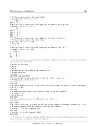 Combinatoria y probabilidad 145
 # Solo nos debe mostrar la terna (6,6,6)
 subset(F, X1 + X2 + X3 = 18)
X1 X2 X3
216 6 6 6
 # Calculamos el subconjunto que cumpla que su suma sea mayor que 16
 subset(F, X1 + X2 + X3  16)
X1 X2 X3
180 6 6 5
210 6 5 6
215 5 6 6
216 6 6 6
 # Calculamos el subconjunto que cumpla que su suma sea igual a 3
 # Solo nos debe mostrar la terna (1,1,1)
 subset(F, X1 + X2 + X3 ==3)
X1 X2 X3
1 1 1 1
 # Calculamos el subconjunto que cumpla que su suma sea igual a 4
 subset(F, X1 + X2 + X3 ==4)
X1 X2 X3
2 2 1 1
7 1 2 1
37 1 1 2
Además de las formas descritas anteriormente podemos utilizar otras funciones para calcular subconjuntos,
tales como %in %, “isin”, “all”.
 # Creo dos vectores
 x=1:8
 y=2:5
 # Compruebo si los elementos de y están en x
 # pero uno a uno
 y%in%x
[1] TRUE TRUE TRUE TRUE
 # Pero quizás nos gustarı́a saber si todo el vector y está en x.
 # Utilizamos la función isin
 isin(x, y)
[1] TRUE
 # También podemos hacerlo con la función all que en este caso darı́a los mismos resultados
 all(y %in% x)
[1] TRUE
 # Veamos que pasa cuando en un vector se repiten varios elementos
 z = c(3, 3, 7)
 all(z %in% x)
[1] TRUE
 # all nos dice que todos los elementos de z están en x
 isin(x, z)
[1] FALSE
 # isin nos dice que hay alguno que no está ya que comprueba elemento a elemento y all no
 # También podemos tener en cuenta el orden de los elementos
 isin(x, c(3, 4, 5), ordered = TRUE)
[1] TRUE
 isin(x, c(3, 5, 4), ordered = TRUE)
[1] FALSE
A partir de estas funciones podemos calcular subconjuntos o muestras de elementos de un conjunto de
datos anexándolas con la función sample. Por ejemplo:
Contreras J.M., Molina E. y Arteaga P.
 