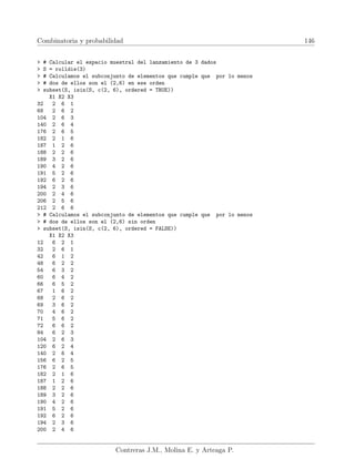 Combinatoria y probabilidad 146
 # Calcular el espacio muestral del lanzamiento de 3 dados
 S = rolldie(3)
 # Calculamos el subconjunto de elementos que cumple que por lo menos
 # dos de ellos son el (2,6) en ese orden
 subset(S, isin(S, c(2, 6), ordered = TRUE))
X1 X2 X3
32 2 6 1
68 2 6 2
104 2 6 3
140 2 6 4
176 2 6 5
182 2 1 6
187 1 2 6
188 2 2 6
189 3 2 6
190 4 2 6
191 5 2 6
192 6 2 6
194 2 3 6
200 2 4 6
206 2 5 6
212 2 6 6
 # Calculamos el subconjunto de elementos que cumple que por lo menos
 # dos de ellos son el (2,6) sin orden
 subset(S, isin(S, c(2, 6), ordered = FALSE))
X1 X2 X3
12 6 2 1
32 2 6 1
42 6 1 2
48 6 2 2
54 6 3 2
60 6 4 2
66 6 5 2
67 1 6 2
68 2 6 2
69 3 6 2
70 4 6 2
71 5 6 2
72 6 6 2
84 6 2 3
104 2 6 3
120 6 2 4
140 2 6 4
156 6 2 5
176 2 6 5
182 2 1 6
187 1 2 6
188 2 2 6
189 3 2 6
190 4 2 6
191 5 2 6
192 6 2 6
194 2 3 6
200 2 4 6
Contreras J.M., Molina E. y Arteaga P.
 