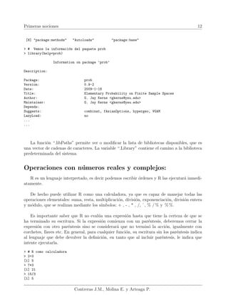 Primeras nociones 12
[8] "package:methods" "Autoloads" "package:base"
> # Vemos la información del paquete prob
> library(help=prob)
Information on package ’prob’
Description:
Package: prob
Version: 0.9-2
Date: 2009-1-18
Title: Elementary Probability on Finite Sample Spaces
Author: G. Jay Kerns <gkerns@ysu.edu>
Maintainer: G. Jay Kerns <gkerns@ysu.edu>
Depends:
Suggests: combinat, fAsianOptions, hypergeo, VGAM
LazyLoad: no
...
...
La función “.libPaths” permite ver o modificar la lista de bibliotecas disponibles, que es
una vector de cadenas de caracteres. La variable “.Library” contiene el camino a la biblioteca
predeterminada del sistema.
Operaciones con números reales y complejos:
R es un lenguaje interpretado, es decir podemos escribir órdenes y R las ejecutará inmedi-
atamente.
De hecho puede utilizar R como una calculadora, ya que es capaz de manejar todas las
operaciones elementales: suma, resta, multiplicación, división, exponenciación, división entera
y módulo, que se realizan mediante los sı́mbolos: + , - , * , /, ˆ, % / % y % %.
Es importante saber que R no evalúa una expresión hasta que tiene la certeza de que se
ha terminado su escritura. Si la expresión comienza con un paréntesis, deberemos cerrar la
expresión con otro paréntesis sino se considerará que no terminó la acción, igualmente con
corchetes, llaves etc. En general, para cualquier función, su escritura sin los paréntesis indica
al lenguaje que debe devolver la definición, en tanto que al incluir paréntesis, le indica que
intente ejecutarla.
> # R como calculadora
> 2+3
[1] 5
> 7*3
[1] 21
> 15/3
[1] 5
Contreras J.M., Molina E. y Arteaga P.
 