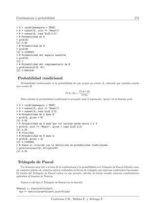 Combinatoria y probabilidad 151
 S = cards(makespace = TRUE)
 A = subset(S, suit == Heart)
 B = subset(S, rank %in% 2:3)
 # Probabilidad de A
 prob(A)
[1] 0.25
 # Probabilidad de B
 prob(B)
[1] 0.1538462
 # Probabilidad del espacio muestral
 prob(S)
[1] 1
 # Probabilidad del complementario de B
 prob(setdiff(S, B))
[1] 0.8461538
Probabilidad condicional
Probabilidad condicionada es la probabilidad de que ocurra un evento A, sabiendo que también sucede
otro evento B.
P(A | B) =
P(A ∩ B)
P(B)
Para calcular la probabilidad condicional es necesario usar el argumento “given” en la función prob.
 S = cards(makespace = TRUE)
 A = subset(S, suit == Heart)
 B = subset(S, rank %in% 2:3)
 # Probabilidad de A dado B
 prob(A, given = B)
[1] 0.25
 # Probabilidad de A dado que los valores están entre 2 y 3
 prob(S, suit == Heart, given = rank %in% 2:3)
[1] 0.25
 # Coinciden
 # Probabilidad de B dado A
 prob(B, given = A)
[1] 0.1538462
 # Vemos si coincide con la definición de probabilidad condicionada
 prob(intersect(A, B))/prob(B)
[1] 0.25
Triángulo de Pascal
Un elemento muy útil a la hora de la combinatoria y la probabilidad es el triángulo de Pascal definido como
un conjunto infinito de números enteros ordenados en forma de triángulo que expresan coeficientes binomiales.
El interés del Triángulo de Pascal radica en que permite calcular de forma sencilla números combinatorios
aplicables al binomio de Newton.
Vamos a calcular el Triángulo de Pascal con la función:
TPascal - function(filas){
aux - matrix(nrow=filas+1,ncol=filas)
Contreras J.M., Molina E. y Arteaga P.
 