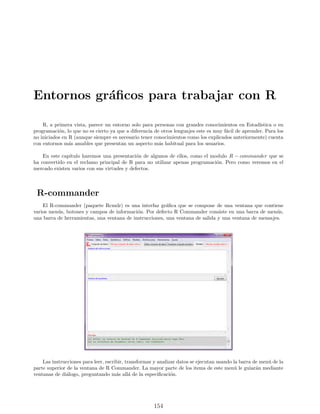 Entornos gráficos para trabajar con R
R, a primera vista, parece un entorno solo para personas con grandes conocimientos en Estadı́stica o en
programación, lo que no es cierto ya que a diferencia de otros lenguajes este es muy fácil de aprender. Para los
no iniciados en R (aunque siempre es necesario tener conocimientos como los explicados anteriormente) cuenta
con entornos más amables que presentan un aspecto más habitual para los usuarios.
En este capı́tulo haremos una presentación de algunos de ellos, como el modulo R − commander que se
ha convertido en el reclamo principal de R para no utilizar apenas programación. Pero como veremos en el
mercado existen varios con sus virtudes y defectos.
R-commander
El R-commander (paquete Rcmdr) es una interfaz gráfica que se compone de una ventana que contiene
varios menús, botones y campos de información. Por defecto R Commander consiste en una barra de menús,
una barra de herramientas, una ventana de instrucciones, una ventana de salida y una ventana de mensajes.
Las instrucciones para leer, escribir, transformar y analizar datos se ejecutan usando la barra de menú de la
parte superior de la ventana de R Commander. La mayor parte de los items de este menú le guiarán mediante
ventanas de diálogo, preguntando más allá de la especificación.
154
 
