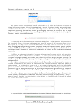 Entornos gráficos para trabajar con R 155
Bajo la barra de menú se encuentra la barra de herramientas con un campo de información que muestra el
nombre del conjunto de datos activos, botones para editar y mostrar el conjunto de datos activos y un campo
de información mostrando el modelo estadı́stico activo. Bajo la ventana de instrucciones hay un botón Ejecutar
para realizar las órdenes indicadas en la ventana de instrucciones. Los campos de información para los datos
y el modelo activo son botones que pueden ser usados para seleccionar éstos entre, respectivamente, conjuntos
de datos o modelos disponibles en memoria.
La mayor parte de las órdenes requiere un conjunto de datos activos. Cuando se ejecuta R Commander no
hay conjunto de datos activos, como está indicado en el campo de información del conjunto de datos activos.
Un conjunto de datos llega a ser un conjunto de datos activos cuando éste es leı́do en la memoria desde un pa-
quete R o importado desde un archivo de texto, conjunto de datos SPSS, conjunto de datos Minitab, conjunto
de datos STATA, Excel, Access o dBase. Además el conjunto de datos activos puede ser seleccionado desde
conjuntos de datos R residentes en memoria. Los datos pueden ser elegidos de entre todos los conjuntos para
cada sesión.
Por defecto, las órdenes son registradas en la ventana de instrucciones (la ventana de texto vacı́a inmediata-
mente después de la barra de herramientas); las órdenes y las salidas aparecen en la ventana de resultados (la
ventana de texto vacı́a después de la ventana de instrucciones) y el conjunto de datos activos es adjuntado a la
ruta de búsqueda. Para alterar éstos y otros parámetros por defecto, puede consultar la información pertinente
en configuración.
Si el registro de instrucciones está activo, las órdenes de R generadas desde los menús y los cuadros de
diálogos, son introducidas en la ventana de instrucciones de R Comander. Se pueden editar estas órdenes de
manera normal y se pueden escribir otras nuevas en la ventana de instrucciones. Las órdenes individuales
pueden ser continuadas en más de una lı́nea. El contenido de la ventana de instrucciones puede ser almacenado
durante o al final de la sesión y un conjunto de instrucciones guardado puede ser cargado en la ventana de
instrucciones. El contenido de la ventana de resultados puede ser editado o guardado en un archivo de texto.
Para volver a ejecutar una orden o un conjunto de ellas, se seleccionan las lı́neas que se desean ejecutar
usando el ratón y se presiona el botón Ejecutar, situado a la derecha de la barra de herramientas (o Control-R,
para ejecutarlos). Si no hay texto seleccionado el botón Ejecutar (o Control-R) envı́a el contenido de la lı́nea
que contiene el cursor de inserción.
En la última ventana se generará información o un errores si la orden o las órdenes enviadas son incompletas.
Contreras J.M., Molina E. y Arteaga P.
 