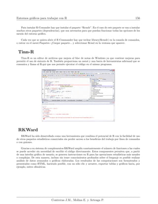 Entornos gráficos para trabajar con R 156
Para instalar R-Comander hay que instalar el paquete “Rcmdr”. En el caso de este paquete se van a instalar
muchos otros paquetes (dependencias), que son necesarios para que puedan funcionar todas las opciones de los
menús del entorno gráfico.
Cada vez que se quiera abrir el R Commander hay que teclear library(Rcmdr) en la consola de comandos,
o entrar en el menú Paquetes -¿Cargar paquete... y seleccionar Rcmd en la ventana que aparece.
Tinn-R
Tinn-R es un editor de archivos que mejora al bloc de notas de Windows ya que contiene mejoras para
permitir el uso de sintaxis de R. También proporciona un menú y una barra de herramientas adicional que se
comunica y llama al R-gui que nos permite ejecutar el código en el mismo programa.
RKWard
RKWard ha sido desarrollado como una herramienta que combina el potencial de R con la facilidad de uso
de otros paquetes estadı́sticos comerciales sin perder acceso a los beneficios del trabajo por lı́nea de comandos
o con guiones.
Gracias a su sistema de complementos RKWard amplı́a constantemente el número de funciones a las cuales
se puede acceder sin necesidad de escribir el código directamente. Estos componentes permiten que, a partir
de una interfaz gráfica de usuario, se generen instrucciones en R para las operaciones estadı́sticas más usuales
o complejas. De esta manera, incluso sin tener conocimientos profundos sobre el lenguaje es posible realizar
análisis de datos avanzados o gráficas elaboradas. Los resultados de las computaciones son formateados y
presentados como HTML, haciendo posible, con un sólo clic y arrastre, exportar tablas y gráficos hacia, por
ejemplo, suites ofimáticas.
Contreras J.M., Molina E. y Arteaga P.
 