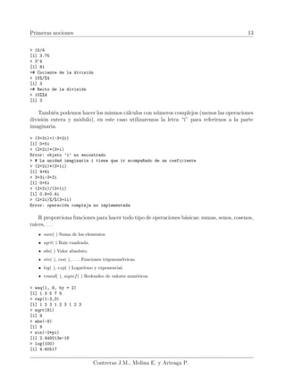 Primeras nociones 13
> 15/4
[1] 3.75
> 3^4
[1] 81
># Cociente de la división
> 15%/%4
[1] 3
># Recto de la división
> 15%%4
[1] 3
También podemos hacer los mismos cálculos con números complejos (menos las operaciones
división entera y módulo), en este caso utilizaremos la letra “i” para referirnos a la parte
imaginaria.
> (3+3i)+(-3+2i)
[1] 0+5i
> (2+2i)*(3+i)
Error: objeto ’i’ no encontrado
> # La unidad imaginaria i tiene que ir acompa~
nado de un coeficiente
> (2+2i)*(3+1i)
[1] 4+8i
> 3+3i-3+2i
[1] 0+5i
> (2+2i)/(3+1i)
[1] 0.8+0.4i
> (2+2i)%/%(3+1i)
Error: operación compleja no implementada
R proporciona funciones para hacer todo tipo de operaciones básicas: sumas, senos, cosenos,
raı́ces, . . .
sum( ) Suma de los elementos
sqrt( ) Raı́z cuadrada.
abs( ) Valor absoluto.
sin( ), cos( ), . . . Funciones trigonométricas.
log( ), exp( ) Logaritmo y exponencial.
round( ), signif( ) Redondeo de valores numéricos.
> seq(1, 9, by = 2)
[1] 1 3 5 7 9
> rep(1:3,3)
[1] 1 2 3 1 2 3 1 2 3
> sqrt(81)
[1] 9
> abs(-9)
[1] 9
> sin(-2*pi)
[1] 2.449213e-16
> log(100)
[1] 4.60517
Contreras J.M., Molina E. y Arteaga P.
 