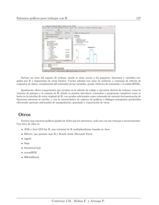 Entornos gráficos para trabajar con R 157
Incluye un visor del espacio de trabajo, donde se tiene acceso a los paquetes, funciones y variables car-
gados por R o importados de otras fuentes. Cuenta además con visor de archivos, y ventanas de edición de
conjuntos de datos, visualización del contenido de las variables, ayuda, bitácora de comandos y la salida HTML.
Igualmente ofrece componentes que ayudan en la edición de código y ejecución directa de órdenes, como la
ventana de guiones y la consola de R, donde se pueden introducir comandos o programas completos como se
harı́a en la interfaz de texto original de R, con ayudas adicionales como coloreado de sintaxis documentación de
funciones mientras se escribe, y con la caracterı́stica de captura de gráficas o diálogos emergentes producidos
ofreciendo opciones adicionales de manipulación, guardado y exportación de estos.
Otros
Existen más entornos gráficos iguales de útiles que los anteriores, cada uno con sus ventajas e inconvenientes.
Una lista de ellos es:
JGR o Java GUI for R, una terminal de R multiplataforma basada en Java
RExcel, que permite usar R y Rcmdr desde Microsoft Excel
rggobi
Sage
Statistical Lab
nexusBPM
RWorkBench
Contreras J.M., Molina E. y Arteaga P.
 