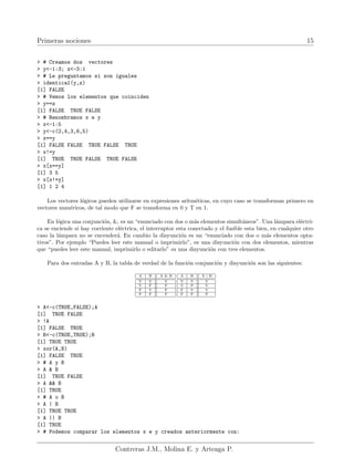 Primeras nociones 15
> # Creamos dos vectores
> y<-1:3; z<-3:1
> # Le preguntamos si son iguales
> identical(y,z)
[1] FALSE
> # Vemos los elementos que coinciden
> y==z
[1] FALSE TRUE FALSE
> # Renombramos x e y
> x<-1:5
> y<-c(2,4,3,6,5)
> x==y
[1] FALSE FALSE TRUE FALSE TRUE
> x!=y
[1] TRUE TRUE FALSE TRUE FALSE
> x[x==y]
[1] 3 5
> x[x!=y]
[1] 1 2 4
Los vectores lógicos pueden utilizarse en expresiones aritméticas, en cuyo caso se transforman primero en
vectores numéricos, de tal modo que F se transforma en 0 y T en 1.
En lógica una conjunción, &, es un “enunciado con dos o más elementos simultáneos”. Una lámpara eléctri-
ca se enciende si hay corriente eléctrica, el interruptor esta conectado y el fusible esta bien, en cualquier otro
caso la lámpara no se encenderá. En cambio la disyunción es un “enunciado con dos o más elementos opta-
tivos”. Por ejemplo “Puedes leer este manual o imprimirlo”, es una disyunción con dos elementos, mientras
que “puedes leer este manual, imprimirlo o editarlo” es una disyunción con tres elementos.
Para dos entradas A y B, la tabla de verdad de la función conjunción y disyunción son las siguientes:
A B A & B
V V V
V F F
F V F
F F F
A B A | B
V V V
V F V
F V V
F F F
> A<-c(TRUE,FALSE);A
[1] TRUE FALSE
> !A
[1] FALSE TRUE
> B<-c(TRUE,TRUE);B
[1] TRUE TRUE
> xor(A,B)
[1] FALSE TRUE
> # A y B
> A & B
[1] TRUE FALSE
> A && B
[1] TRUE
> # A o B
> A | B
[1] TRUE TRUE
> A || B
[1] TRUE
> # Podemos comparar los elementos x e y creados anteriormente con:
Contreras J.M., Molina E. y Arteaga P.
 