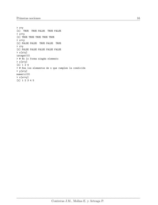 Primeras nociones 16
> x<y
[1] TRUE TRUE FALSE TRUE FALSE
> x<=y
[1] TRUE TRUE TRUE TRUE TRUE
> x>=y
[1] FALSE FALSE TRUE FALSE TRUE
> x>y
[1] FALSE FALSE FALSE FALSE FALSE
> x[x>y]
integer(0)
> # No lo forma ningún elemento
> x[x<y]
[1] 1 2 4
> # Son los elementos de x que cumplen la condición
> y[x>y]
numeric(0)
> x[x<=y]
[1] 1 2 3 4 5
Contreras J.M., Molina E. y Arteaga P.
 