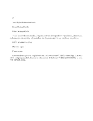 c
José Miguel Contreras Garcı́a
Elena Molina Portillo
Pedro Arteaga Cezón
Todos los derechos reservados. Ninguna parte del libro puede ser reproducida, almacenada
en forma que sea accesible o transmitida sin el permiso previo por escrito de los autores.
ISBN: 978-84-693-4859-8
Depósito legal:
Financiación:
Esta obra forma parte de los proyectos: SEJ2007-60110/EDUC (MEC-FEDER) y EDU2010-
14947 (subprograma EDUC); con la colaboración de la beca FPI BES-2008-003573 y la beca
FPU AP2007-03222.
 