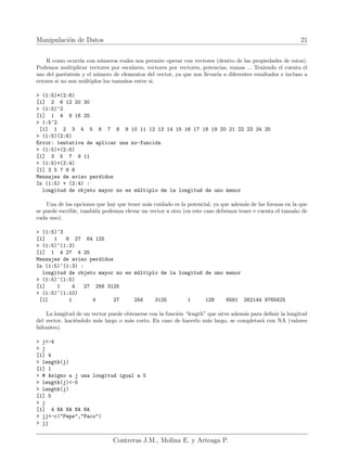 Manipulación de Datos 21
R como ocurrı́a con números reales nos permite operar con vectores (dentro de las propiedades de estos).
Podemos multiplicar vectores por escalares, vectores por vectores, potencias, sumas ... Teniendo el cuenta el
uso del paréntesis y el número de elementos del vector, ya que nos llevarı́a a diferentes resultados e incluso a
errores si no son múltiplos los tamaños entre si.
> (1:5)*(2:6)
[1] 2 6 12 20 30
> (1:5)^2
[1] 1 4 9 16 25
> 1:5^2
[1] 1 2 3 4 5 6 7 8 9 10 11 12 13 14 15 16 17 18 19 20 21 22 23 24 25
> (1:5)(2:6)
Error: tentativa de aplicar una no-función
> (1:5)+(2:6)
[1] 3 5 7 9 11
> (1:5)+(2:4)
[1] 3 5 7 6 8
Mensajes de aviso perdidos
In (1:5) + (2:4) :
longitud de objeto mayor no es múltiplo de la longitud de uno menor
Una de las opciones que hay que tener más cuidado es la potencial, ya que además de las formas en la que
se puede escribir, también podemos elevar un vector a otro (en este caso debemos tener e cuenta el tamaño de
cada uno).
> (1:5)^3
[1] 1 8 27 64 125
> (1:5)^(1:3)
[1] 1 4 27 4 25
Mensajes de aviso perdidos
In (1:5)^(1:3) :
longitud de objeto mayor no es múltiplo de la longitud de uno menor
> (1:5)^(1:5)
[1] 1 4 27 256 3125
> (1:5)^(1:10)
[1] 1 4 27 256 3125 1 128 6561 262144 9765625
La longitud de un vector puede obtenerse con la función “length” que sirve además para definir la longitud
del vector, haciéndolo más largo o más corto. En caso de hacerlo más largo, se completará con NA (valores
faltantes).
> j<-4
> j
[1] 4
> length(j)
[1] 1
> # Asigno a j una longitud igual a 5
> length(j)<-5
> length(j)
[1] 5
> j
[1] 4 NA NA NA NA
> jj<-c("Pepe","Paco")
> jj
Contreras J.M., Molina E. y Arteaga P.
 