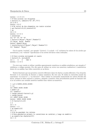 Manipulación de Datos 23
Levels: 1 2 3 4 5
> # Tres niveles con etiquetas
> factor(1:3, labels=c("A","B","C"))
[1] A B C
Levels: A B C
> # Un vector de dos elementos con cuatro niveles
> aa<-factor(c(2,3),levels=2:5)
> aa
[1] 2 3
Levels: 2 3 4 5
> levels(aa)
[1] "2" "3" "4" "5"
> factor(c("Mujer","Mujer","Hombre"))
[1] Mujer Mujer Hombre
Levels: Hombre Mujer
> levels(factor(c("Mujer","Mujer","Hombre")))
[1] "Hombre" "Mujer"
Con la opción “exclude”, por ejemplo “factor(1 : 5, exclude = 4)” excluimos los valores de los niveles que
necesitemos y con “ordered” especificamos si los niveles del factor están ordenados.
> # Cinco niveles excluyendo el cuarto
> factor(1:5, exclude=4)
[1] 1 2 3 <NA> 5
Levels: 1 2 3 5
Un error muy común es utilizar variables aparentemente numéricas en análisis estadı́sticos, por ejemplo no
telefónicos o códigos postales. Por ello antes de utilizar un vector con caracteres cualitativos o cuantitativos
dentro de un análisis, hace falta convertirlo en un factor.
Existen funciones que nos permiten convertir diferentes clases de objetos a modos diferentes. Una situación
frecuente es la conversión de factores a valores numéricos. En este caso, R realiza la conversión usando las
expresiones “as.numeric” y “as.character”. Para realizar la conversión manteniendo los valores literales del
factor, primero se debe convertir a carácter y después a numérico. Este procedimiento puede ser bastante útil
si en un archivo una variable numérica también tiene valores no-numéricos.
> c.p<-c(18002,18194,18199)
> c.p
[1] 18002 18194 18199
> mode(c.p)
[1] "numeric"
> codigo.postal<-factor(c.p)
> codigo.postal
[1] 18002 18194 18199
Levels: 18002 18194 18199
> f<-factor(c(1,3))
> f
[1] 1 3
Levels: 1 3
> as.numeric(f)
[1] 1 2
> # No ha guardado los valores
> # Para guardarlos primero lo convertimos en carácter y luego en numérico
> as.numeric(as.character(f))
[1] 1 3
Contreras J.M., Molina E. y Arteaga P.
 
