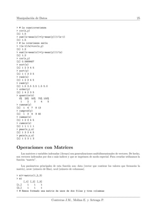 Manipulación de Datos 25
> # La cuasicovarianza
> cov(x,y)
[1] 1.5
> sum((x-mean(x))*(y-mean(y)))/(n-1)
[1] 1.5
> # La covarianza serı́a
> ((n-1)/n)*cov(x,y)
[1] 1.2
> sum((x-mean(x))*(y-mean(y)))/(n)
[1] 1.2
> cor(x,y)
[1] 0.5669467
> sort(x)
[1] 1 2 3 4 5
> sort(y)
[1] 1 1 3 3 5
> rank(x)
[1] 1 2 3 4 5
> rank(y)
[1] 1.5 3.5 3.5 1.5 5.0
> order(y)
[1] 1 4 2 3 5
> quantile(x)
0% 25% 50% 75% 100%
1 2 3 4 5
> cumsum(y)
[1] 1 4 7 8 13
> cumprod(y)
[1] 1 3 9 9 45
> cummax(x)
[1] 1 2 3 4 5
> cummin(x)
[1] 1 1 1 1 1
> pmax(x,y,z)
[1] 1 3 3 4 5
> pmin(x,y,z)
[1] 1 2 3 1 3
Operaciones con Matrices
Las matrices o variables indexadas (Arrays) son generalizaciones multidimensionales de vectores. De hecho,
son vectores indexados por dos o más indices y que se imprimen de modo especial. Para crearlas utilizamos la
función “matrix”.
Los parámetros principales de esta función son: data (vector que contiene los valores que formarán la
matriz), nrow (número de filas), ncol (número de columnas).
> m1<-matrix(1,2,3)
> m1
[,1] [,2] [,3]
[1,] 1 1 1
[2,] 1 1 1
> # Hemos formado una matriz de unos de dos filas y tres columnas
Contreras J.M., Molina E. y Arteaga P.
 