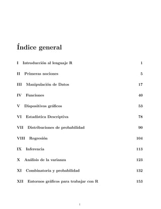 Índice general
I Introducción al lenguaje R 1
II Primeras nociones 5
III Manipulación de Datos 17
IV Funciones 40
V Dispositivos gráficos 53
VI Estadı́stica Descriptiva 78
VII Distribuciones de probabilidad 90
VIII Regresión 104
IX Inferencia 113
X Análisis de la varianza 123
XI Combinatoria y probabilidad 132
XII Entornos gráficos para trabajar con R 153
i
 