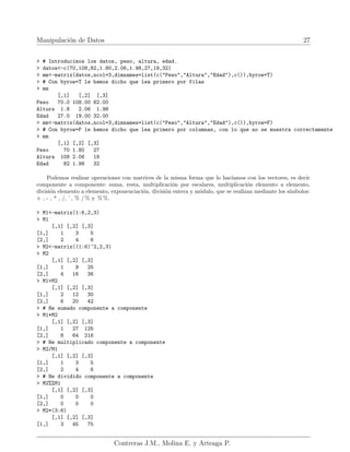 Manipulación de Datos 27
> # Introducimos los datos, peso, altura, edad.
> datos<-c(70,108,82,1.80,2.06,1.98,27,19,32)
> mm<-matrix(datos,ncol=3,dimnames=list(c("Peso","Altura","Edad"),c()),byrow=T)
> # Con byrow=T le hemos dicho que lea primero por filas
> mm
[,1] [,2] [,3]
Peso 70.0 108.00 82.00
Altura 1.8 2.06 1.98
Edad 27.0 19.00 32.00
> mm<-matrix(datos,ncol=3,dimnames=list(c("Peso","Altura","Edad"),c()),byrow=F)
> # Con byrow=F le hemos dicho que lea primero por columnas, con lo que no se muestra correctamente
> mm
[,1] [,2] [,3]
Peso 70 1.80 27
Altura 108 2.06 19
Edad 82 1.98 32
Podemos realizar operaciones con matrices de la misma forma que lo hacı́amos con los vectores, es decir
componente a componente: suma, resta, multiplicación por escalares, multiplicación elemento a elemento,
división elemento a elemento, exponenciación, división entera y módulo, que se realizan mediante los sı́mbolos:
+ , - , * , /, ˆ, % / % y % %.
> M1<-matrix(1:6,2,3)
> M1
[,1] [,2] [,3]
[1,] 1 3 5
[2,] 2 4 6
> M2<-matrix((1:6)^2,2,3)
> M2
[,1] [,2] [,3]
[1,] 1 9 25
[2,] 4 16 36
> M1+M2
[,1] [,2] [,3]
[1,] 2 12 30
[2,] 6 20 42
> # He sumado componente a componente
> M1*M2
[,1] [,2] [,3]
[1,] 1 27 125
[2,] 8 64 216
> # He multiplicado componente a componente
> M2/M1
[,1] [,2] [,3]
[1,] 1 3 5
[2,] 2 4 6
> # He dividido componente a componente
> M2%%M1
[,1] [,2] [,3]
[1,] 0 0 0
[2,] 0 0 0
> M2*(3:6)
[,1] [,2] [,3]
[1,] 3 45 75
Contreras J.M., Molina E. y Arteaga P.
 