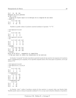 Manipulación de Datos 28
[2,] 16 96 144
Mensajes de aviso perdidos
In M2 * (3:6) :
longitud de objeto mayor no es múltiplo de la longitud de uno menor
> M2*(1:2)
[,1] [,2] [,3]
[1,] 1 9 25
[2,] 8 32 72
También es posible realizar el producto matricial mediante el operador “ % * %”.
> A1<-matrix(1:6,2,3)
> A1
[,1] [,2] [,3]
[1,] 1 3 5
[2,] 2 4 6
> B1<-matrix(1:12,3,4)
> B1
[,1] [,2] [,3] [,4]
[1,] 1 4 7 10
[2,] 2 5 8 11
[3,] 3 6 9 12
> A1%*%B1
[,1] [,2] [,3] [,4]
[1,] 22 49 76 103
[2,] 28 64 100 136
> B1%*%A1
Error en B1 %*% A1 : argumentos no compatibles
> # Hay que tener en cuenta las dimensiones de las matrices
La función “crossprod” devuelve el producto matricial cruzado de dos matrices (la traspuesta de la primera
matriz, multiplicada por la segunda). Si no especifica segunda matriz, R la toma igual a la primera, con lo que
obtiene Xt
X.
> A1<-matrix(1:6,2,3)
> A2<-matrix(c(1,1,2,3),2)
> A1
[,1] [,2] [,3]
[1,] 1 3 5
[2,] 2 4 6
> crossprod(A1)
[,1] [,2] [,3]
[1,] 5 11 17
[2,] 11 25 39
[3,] 17 39 61
> crossprod(A1,A2)
[,1] [,2]
[1,] 3 8
[2,] 7 18
[3,] 11 28
La función “outer” realiza el producto exterior de dos matrices (o vectores) sobre una función dada.
También puede usarse en forma de operador mediante % o %, en cuyo caso la función utilizada es el producto.
Contreras J.M., Molina E. y Arteaga P.
 