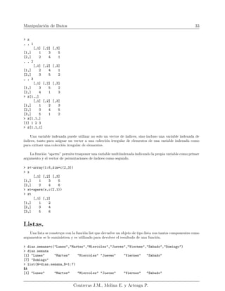 Manipulación de Datos 33
> z
, , 1
[,1] [,2] [,3]
[1,] 1 3 5
[2,] 2 4 1
, , 2
[,1] [,2] [,3]
[1,] 2 4 1
[2,] 3 5 2
, , 3
[,1] [,2] [,3]
[1,] 3 5 2
[2,] 4 1 3
> z[1,,]
[,1] [,2] [,3]
[1,] 1 2 3
[2,] 3 4 5
[3,] 5 1 2
> z[1,1,]
[1] 1 2 3
> z[1,1,1]
Una variable indexada puede utilizar no solo un vector de ı́ndices, sino incluso una variable indexada de
ı́ndices, tanto para asignar un vector a una colección irregular de elementos de una variable indexada como
para extraer una colección irregular de elementos.
La función “aperm” permite trasponer una variable multiindexada indicando la propia variable como primer
argumento y el vector de permutaciones de ı́ndices como segundo.
> x<-array(1:6,dim=c(2,3))
> x
[,1] [,2] [,3]
[1,] 1 3 5
[2,] 2 4 6
> xt=aperm(x,c(2,1))
> xt
[,1] [,2]
[1,] 1 2
[2,] 3 4
[3,] 5 6
Listas.
Una lista se construye con la función list que devuelve un objeto de tipo lista con tantos componentes como
argumentos se le suministren y es utilizado para devolver el resultado de una función.
> dias.semana=c("Lunes","Martes","Miercoles","Jueves","Viernes","Sabado","Domingo")
> dias.semana
[1] "Lunes" "Martes" "Miercoles" "Jueves" "Viernes" "Sabado"
[7] "Domingo"
> list(A=dias.semana,B=1:7)
$A
[1] "Lunes" "Martes" "Miercoles" "Jueves" "Viernes" "Sabado"
Contreras J.M., Molina E. y Arteaga P.
 