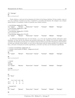 Manipulación de Datos 34
[7] "Domingo"
$B
[1] 1 2 3 4 5 6 7
Puede referirse a cada uno de los elementos de la lista de dos formas distintas: Si tiene nombre, como en
este caso, mediante el nombre de la lista, el sı́mbolo $ y el nombre del elemento. En cualquier caso, siempre
puede referirse a él mediante el ı́ndice de posición entre dobles corchetes.
> list(A=dias.semana,B=1:7)$A
[1] "Lunes" "Martes" "Miércoles" "Jueves" "Viernes" "Sábado" "Domingo"
> list(A=dias.semana,B=1:7)$B
[1] 1 2 3 4 5 6 7
> list(A=dias.semana,B=1:7)[[2]]
[1] 1 2 3 4 5 6 7
> list(A=dias.semana,B=1:7)[[1]]
[1] "Lunes" "Martes" "Miércoles" "Jueves" "Viernes" "Sábado" "Domingo"
La diferencia fundamental entre las tres formas, [, [[ y $ es que la primera permite seleccionar varios
elementos, en tanto que las dos últimas solo permiten seleccionar uno. Además, $ no permite utilizar ı́ndices
calculados. El operador [[ necesita que se le indiquen todos los ı́ndices (ya que debe seleccionar un sólo elemento)
en tanto que [ permite obviar ı́ndices, en cuyo caso se seleccionan todos los valores posibles. Si se aplican a una
lista, [[ devuelve el elemento de la lista especificado y [ devuelve una lista con los elementos especificados.
> lista1<-list(A=dias.semana,B=1:7)
> lista2<-list(lista1,C="Hola", D=matrix(1:8,2))
> lista1
$A
[1] "Lunes" "Martes" "Miercoles" "Jueves" "Viernes" "Sabado" "Domingo"
$B
[1] 1 2 3 4 5 6 7
> lista2
[[1]]
[[1]]$A
[1] "Lunes" "Martes" "Miercoles" "Jueves" "Viernes" "Sabado" "Domingo"
[[1]]$B
[1] 1 2 3 4 5 6 7
$C
[1] "Hola"
$D
[,1] [,2] [,3] [,4]
[1,] 1 3 5 7
[2,] 2 4 6 8
> lista2[[1]]
$A
[1] "Lunes" "Martes" "Miercoles" "Jueves" "Viernes" "Sabado" "Domingo"
$B
Contreras J.M., Molina E. y Arteaga P.
 