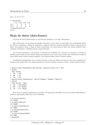 Manipulación de Datos 35
[1] 1 2 3 4 5 6 7
> lista2[[3]]
[,1] [,2] [,3] [,4]
[1,] 1 3 5 7
[2,] 2 4 6 8
> lista2[[3]][2,4]
[1] 8
Hoja de datos (data.frame).
Una hoja de datos (Data frame) es una lista que pertenece a la clase “data.frame”.
Hay restricciones en las listas que pueden pertenecer a esta clase, en particular: las componentes deben
ser vectores (numéricos, cadenas de caracteres, o lógicos), factores, matrices numéricas, listas u otras hojas de
datos. Las matrices, listas, y hojas de datos contribuyen a la nueva hoja de datos con tantas variables como
columnas, elementos o variables posean, respectivamente.
Los vectores numéricos y los factores se incluyen sin modificar, los vectores no numéricos se fuerzan a
factores cuyos niveles son los únicos valores que aparecen en el vector. Los vectores que constituyen la hoja de
datos deben tener todos la misma longitud, y las matrices deben tener el mismo tamaño.
La diferencia fundamental con la matriz de datos es que este objeto no tiene por qué estar compuesto de
elementos del mismo tipo. Los objetos pueden ser vectores, factores, matrices, listas e incluso hojas de datos.
> datos1<-data.frame(Peso=c(90,120,56), Altura=c(1.90,1.87,1.70))
> datos1
Peso Altura
1 90 1.90
2 120 1.87
3 56 1.70
> datos2<-data.frame(datos1, Sexo=c("Hombre","Hombre","Mujer"))
> datos2
Peso Altura Sexo
1 90 1.90 Hombre
2 120 1.87 Hombre
3 56 1.70 Mujer
Este vector se puede transformar en un factor. Es importante identificar el uso de corchetes individuales o
dobles ya que implica diferencia en los resultados.
> is.vector(datos1)
[1] FALSE
> is.matrix(datos1)
[1] FALSE
> is.data.frame(datos1)
[1] TRUE
> is.factor(datos1[2])
[1] FALSE
> is.factor(datos2[[3]])
[1] TRUE
> datos2[3]
Contreras J.M., Molina E. y Arteaga P.
 