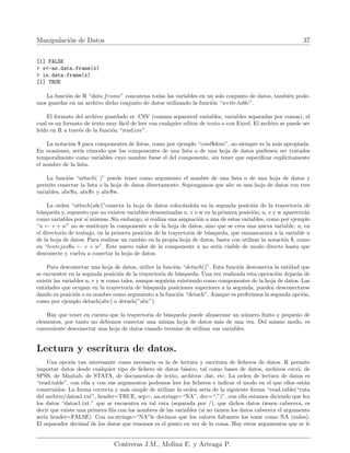 Manipulación de Datos 37
[1] FALSE
> x<-as.data.frame(x)
> is.data.frame(x)
[1] TRUE
La función de R “data.frame” concatena todas las variables en un solo conjunto de datos, también pode-
mos guardar en un archivo dicho conjunto de datos utilizando la función “write.table”.
El formato del archivo guardado es .CSV (comma separated variables, variables separadas por comas), el
cual es un formato de texto muy fácil de leer con cualquier editor de texto o con Excel. El archivo se puede ser
leı́do en R a través de la función “read.csv”.
La notación $ para componentes de listas, como por ejemplo “cont$dom”, no siempre es la más apropiada.
En ocasiones, serı́a cómodo que los componentes de una lista o de una hoja de datos pudiesen ser tratados
temporalmente como variables cuyo nombre fuese el del componente, sin tener que especificar explı́citamente
el nombre de la lista.
La función “attach( )” puede tener como argumento el nombre de una lista o de una hoja de datos y
permite conectar la lista o la hoja de datos directamente. Supongamos que abc es una hoja de datos con tres
variables, abc$u, abc$v y abc$w.
La orden “attach(abc)”conecta la hoja de datos colocándola en la segunda posición de la trayectoria de
búsqueda y, supuesto que no existen variables denominadas u, v o w en la primera posición; u, v y w aparecerán
como variables por sı́ mismas. Sin embargo, si realiza una asignación a una de estas variables, como por ejemplo
“u ← v + w” no se sustituye la componente u de la hoja de datos, sino que se crea una nueva variable, u, en
el directorio de trabajo, en la primera posición de la trayectoria de búsqueda, que enmascarará a la variable u
de la hoja de datos. Para realizar un cambio en la propia hoja de datos, basta con utilizar la notación $, como
en “lentejas$u ← v + w”. Este nuevo valor de la componente u no serı́a visible de modo directo hasta que
desconecte y vuelva a conectar la hoja de datos.
Para desconectar una hoja de datos, utilice la función “detach()”. Esta función desconecta la entidad que
se encuentre en la segunda posición de la trayectoria de búsqueda. Una vez realizada esta operación dejarán de
existir las variables u, v y w como tales, aunque seguirán existiendo como componentes de la hoja de datos. Las
entidades que ocupan en la trayectoria de búsqueda posiciones superiores a la segunda, pueden desconectarse
dando su posición o su nombre como argumento a la función “detach”. Aunque es preferimos la segunda opción,
como por ejemplo detach(abc) o detach(”abc”).
Hay que tener en cuenta que la trayectoria de búsqueda puede almacenar un número finito y pequeño de
elementos, por tanto no debemos conectar una misma hoja de datos más de una vez. Del mismo modo, es
conveniente desconectar una hoja de datos cuando termine de utilizar sus variables.
Lectura y escritura de datos.
Una opción tan interesante como necesaria es la de lectura y escritura de ficheros de datos. R permite
importar datos desde cualquier tipo de fichero de datos básico, tal como bases de datos, archivos excel, de
SPSS, de Minitab, de STATA, de documentos de texto, archivos .dat, etc. La orden de lectura de datos es
“read.table”, con ella y con sus argumentos podemos leer los ficheros e indicar el modo en el que ellos están
construidos. La forma correcta y más simple de utilizar la orden serı́a de la siguiente forma “read.table(“ruta
del archivo/datos1.txt”, header=TRUE, sep=, na.strings=“NA”, dec=“.”)”, con ella estamos diciendo que lea
los datos “datos1.txt.” que se encuentra en tal ruta (separada por /), que dichos datos tienen cabecera, es
decir que existe una primera fila con los nombres de las variables (si no tienen los datos cabecera el argumento
serı́a header=FALSE). Con na.strings=“NA”le decimos que los valores faltantes los tome como NA (nulos).
El separador decimal de los datos que tenemos es el punto en vez de la coma. Hay otros argumentos que se le
Contreras J.M., Molina E. y Arteaga P.
 