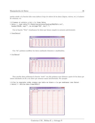 Manipulación de Datos 38
pueden añadir a la función tales como indicar el tipo de valores de los datos (lógicos, enteros, etc.) el número
de columnas, etc.
> # Leemos el archivo s.txt y lo llamo Datos
> Datos <- read.table("C:/Users/jmcontreras/Desktop/MALETA/s.txt",
header=FALSE, sep="", na.strings="NA", dec=".")
Con la función “View” visualizamos los datos que hemos cargado en memoria anteriormente.
> View(Datos)
Con “fix” podemos modificar los datos cambiando elementos o añadiéndolos.
> fix(Datos)
Para escribir datos utilizamos la función “write” con ella podemos crear ficheros a partir de los datos que
vamos calculando con R o con datos que nosotros vamos introduciendo. Por ejemplo:
> # Con la siguiente orden creamos una tabla en blanco a la que nombramos como Datos1
> Datos1 <- edit(as.data.frame(NULL))
Contreras J.M., Molina E. y Arteaga P.
 