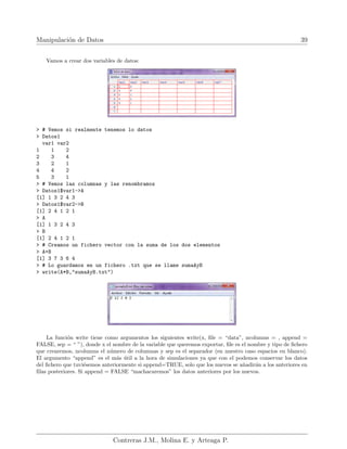 Manipulación de Datos 39
Vamos a crear dos variables de datos:
> # Vemos si realmente tenemos lo datos
> Datos1
var1 var2
1 1 2
2 3 4
3 2 1
4 4 2
5 3 1
> # Vemos las columnas y las renombramos
> Datos1$var1->A
[1] 1 3 2 4 3
> Datos1$var2->B
[1] 2 4 1 2 1
> A
[1] 1 3 2 4 3
> B
[1] 2 4 1 2 1
> # Creamos un fichero vector con la suma de los dos elementos
> A+B
[1] 3 7 3 6 4
> # Lo guardamos en un fichero .txt que se llame sumaAyB
> write(A*B,"sumaAyB.txt")
La función write tiene como argumentos los siguientes write(x, file = “data”, ncolumns = , append =
FALSE, sep = “ ”), donde x el nombre de la variable que queremos exportar, file es el nombre y tipo de fichero
que crearemos, ncolumns el número de columnas y sep es el separador (en nuestro caso espacios en blanco).
El argumento “append” es el más útil a la hora de simulaciones ya que con el podemos conservar los datos
del fichero que tuviésemos anteriormente si append=TRUE, solo que los nuevos se añadirán a los anteriores en
filas posteriores. Si append = FALSE “machacaremos” los datos anteriores por los nuevos.
Contreras J.M., Molina E. y Arteaga P.
 