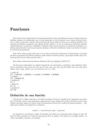 Funciones
Como hemos visto anteriormente, las funciones permiten realizar las diferentes acciones. Existen funciones
definidas (pueden ser modificadas), pero lo más importante es que R permite crear objetos del modo func-
tion, es decir nos permite construir nuevas funciones de R que realicen tareas que no estaban definidas en el
momento de instalar el programa, que además pueden utilizar a su vez en expresiones posteriores ganando
considerablemente en potencia, comodidad y elegancia. Estas nuevas funciones se incorporan al lenguaje y se
utilizan posteriormente como las previamente existentes. Para leer la definición, basta con escribir el nombre
de la función sin paréntesis.
Nota: Para obtener ayuda sobre qué es lo que hace una función utilizaremos la función help. Si necesita
ejecutar un programa del sistema operativo puede utilizar la función system, que permite incluso salir al sis-
tema operativo con la orden system(“cmd”).
Para obtener información del sistema utilizamos shell, por ejemplo en shell(“dir”).
Las funciones tradicionales en cualquier lenguaje de uso matemático y estadı́stico, están definidas. Entre
ellas se encuentran, entre otras, abs, sqrt, sin, cos, tan, asin, acos, atan, exp, log, log10, min, max, sum, prod,
length, mean, range, median, var, cov, summary, sort, rev, order.
> sin(1:5)
[1] 0.8414710 0.9092974 0.1411200 -0.7568025 -0.9589243
> sin(pi)
[1] 1.224606e-16
> sin(pi/2)
[1] 1
> sum(1:5)
[1] 15
> prod(1:5)
[1] 120
Definición de una función
Una función se define asignando a un objeto la palabra “function” seguida de los argumentos que desee
dar a la función, escritos entre paréntesis y separados por comas, seguida de la orden, entre llaves si son varias
órdenes, que desee asignar a la misma. Entre los argumentos destaca que si utiliza tres puntos seguidos, ..., ello
indica que el número de argumentos es arbitrario.
nombre < −function(arg1, arg2, ...)expresion
La expresión es una fórmula o grupo de fórmulas que utilizan los argumentos para calcular su valor. El
valor de dicha expresión es el valor que proporciona R en su salida y éste puede ser un simple número, un
vector, una gráfica, una lista o un mensaje.
41
 