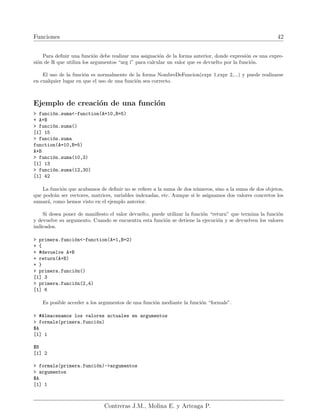Funciones 42
Para definir una función debe realizar una asignación de la forma anterior, donde expresión es una expre-
sión de R que utiliza los argumentos “arg i” para calcular un valor que es devuelto por la función.
El uso de la función es normalmente de la forma NombreDeFuncion(expr 1,expr 2,...) y puede realizarse
en cualquier lugar en que el uso de una función sea correcto.
Ejemplo de creación de una función
> función.suma<-function(A=10,B=5)
+ A+B
> función.suma()
[1] 15
> función.suma
function(A=10,B=5)
A+B
> función.suma(10,3)
[1] 13
> función.suma(12,30)
[1] 42
La función que acabamos de definir no se refiere a la suma de dos números, sino a la suma de dos objetos,
que podrán ser vectores, matrices, variables indexadas, etc. Aunque si le asignamos dos valores concretos los
sumará, como hemos visto en el ejemplo anterior.
Si desea poner de manifiesto el valor devuelto, puede utilizar la función “return” que termina la función
y devuelve su argumento. Cuando se encuentra esta función se detiene la ejecución y se devuelven los valores
indicados.
> primera.función<-function(A=1,B=2)
+ {
+ #devuelve A+B
+ return(A+B)
+ }
> primera.función()
[1] 3
> primera.función(2,4)
[1] 6
Es posible acceder a los argumentos de una función mediante la función “formals”.
> #Almacenamos los valores actuales en argumentos
> formals(primera.función)
$A
[1] 1
$B
[1] 2
> formals(primera.función)->argumentos
> argumentos
$A
[1] 1
Contreras J.M., Molina E. y Arteaga P.
 