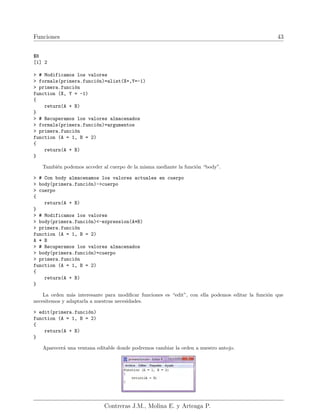 Funciones 43
$B
[1] 2
> # Modificamos los valores
> formals(primera.función)=alist(X=,Y=-1)
> primera.función
function (X, Y = -1)
{
return(A + B)
}
> # Recuperamos los valores almacenados
> formals(primera.función)=argumentos
> primera.función
function (A = 1, B = 2)
{
return(A + B)
}
También podemos acceder al cuerpo de la misma mediante la función “body”.
> # Con body almacenamos los valores actuales en cuerpo
> body(primera.función)->cuerpo
> cuerpo
{
return(A + B)
}
> # Modificamos los valores
> body(primera.función)<-expression(A*B)
> primera.función
function (A = 1, B = 2)
A * B
> # Recuperamos los valores almacenados
> body(primera.función)=cuerpo
> primera.función
function (A = 1, B = 2)
{
return(A + B)
}
La orden más interesante para modificar funciones es “edit”, con ella podemos editar la función que
necesitemos y adaptarla a nuestras necesidades.
> edit(primera.función)
function (A = 1, B = 2)
{
return(A + B)
}
Aparecerá una ventana editable donde podremos cambiar la orden a nuestro antojo.
Contreras J.M., Molina E. y Arteaga P.
 