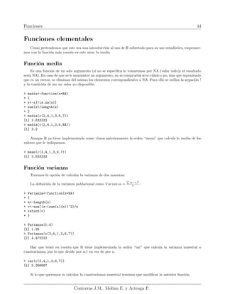 Funciones 44
Funciones elementales
Como pretendemos que este sea una introducción al uso de R sobretodo para su uso estadı́stico, empezare-
mos con la función más común en este area: la media.
Función media
Es una función de un solo argumento (si no se especifica lo tomaremos por NA (valor nulo)y el resultado
serı́a NA). En caso de que se le suministre un argumento, no se comprueba si es válido o no, sino que suponiendo
que es un vector, se eliminan del mismo los elementos correspondientes a NA. Para ello se utiliza la negación !
y la condición de ser un valor no disponible.
> media<-function(x=NA)
+ {
+ x<-x[!is.na(x)]
+ sum(x)/length(x)
+ }
> media(c(2,4,1,3,6,7))
[1] 3.833333
> media(c(2,4,1,3,6,NA))
[1] 3.2
Aunque R ya tiene implementada como vimos anteriormente la orden “mean” que calcula la media de los
valores que le indiquemos.
> mean(c(2,4,1,3,6,7))
[1] 3.833333
Función varianza
Tenemos la opción de calcular la varianza de dos maneras:
La definición de la varianza poblacional como V arianza =
P
(x−x̄)2
n :
> Varianza<-function(x=NA)
+ {
+ n<-length(x)
+ v<-sum((x-(sum(x)/n))^2)/n
+ return(v)
+ }
> Varianza(1:4)
[1] 1.25
> Varianza(c(2,4,1,3,6,7))
[1] 4.472222
Hay que tener en cuenta que R tiene implementada la orden “var” que calcula la varianza muestral o
cuasivarianza, por lo que divide por n-1 en vez de por n.
> var(c(2,4,1,3,6,7))
[1] 5.366667
Si lo que queremos es calcular la cuasivarianza muestral tenemos que modificar la anterior función.
Contreras J.M., Molina E. y Arteaga P.
 
