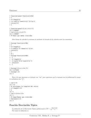 Funciones 45
> Cuasivarianza<-function(x=NA)
+ {
+ n<-length(x)
+ cv<-sum((x-(sum(x)/n))^2)/(n-1)
+ return(cv)
+ }
> Cuasivarianza(c(2,4,1,3,6,7))
[1] 5.366667
> var(c(2,4,1,3,6,7))
[1] 5.366667
> # Vemos que ambas coinciden
Otra forma de calcular la varianza es mediante la formula de la relación entre los momentos.
> Koning<-function(x=NA)
+ {
+ n<-length(x)
+ v<-mean(x^2)-(mean(x))^2/(n)
+ return(v)
+ }
> # o
> Koning<-function(x=NA)
+ {
+ n<-length(x)
+ v<-sum(x^2)/n-(sum(x)/n)^2
+ return(v)
+ }
> Koning(c(2,4,1,3,6,7))
[1] 4.472222
> Koning(1:5)
[1] 2
Pero si lo que queremos es trabajar con “var” pero queremos que la varianza sea la poblacional lo mejor
es multiplicar por n−1
n .
> var(1:5)
[1] 2.5
> # calculamos la longitud del vector
> n<-length(1:5)
> n
[1] 5
> var(1:5)*(n-1)/n
[1] 2
> # Comprobamos que coinciden
> Varianza(1:5)
[1] 2
Función Desviación Tı́pica
La definición de la Desviación Tı́pica poblacional es DT =
qP
(x−x̄)2
n :
Por tanto la definición es:
Contreras J.M., Molina E. y Arteaga P.
 