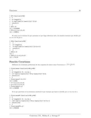 Funciones 46
> DT<-function(x=NA)
+ {
+ n<-length(x)
+ v<-sqrt(sum((x-(sum(x)/n))^2)/n)
+ return(v)
+ }
> DT(1:3)
[1] 0.8164966
> DT(c(1,3,4,2,6,4))
[1] 1.598611
Si como con la varianza lo que queremos es que haga referencia solo a la muestra tenemos que dividir por
n-1 en vez de por n.
> DTm<-function(x=NA)
+ {
+ n<-length(x)
+ v<-sqrt(sum((x-(sum(x)/n))^2)/(n-1))
+ return(v)
+ }
> DTm(1:3)
[1] 1
> DTm(c(1,3,4,2,6,4))
[1] 1.75119
Función Covarianza
Definimos la covarianza poblacional de dos conjuntos de datos como Covarianza =
P
(x−x̄)(y−ȳ)
n :
> Covarianza<-function(x=NA,y=NA)
+ {
+ n<-length(x) # o la de y
+ cv<-sum((x-(sum(x)/n))^2*(y-(sum(y)/n))^2)/n
+ return(cv)
+ }
> Covarianza(1:4,2:5)
[1] 2.5625
> x<-c(1,3,5,2,3,4)
> y<-c(3,2,1,6,3,2)
> Covarianza(x,y)
[1] 4.046296
Si lo que queremos es la covarianza muestral lo que tenemos que hacer es dividir por n-1 en vez de n.
> CovarianzaM<-function(x=NA,y=NA)
+ {
+ n<-length(x) # o la de y
+ cvm<-sum((x-(sum(x)/n))^2*(y-(sum(y)/n))^2)/(n-1)
+ return(cvm)
+ }
> CovarianzaM(x,y)
[1] 4.855556
Contreras J.M., Molina E. y Arteaga P.
 