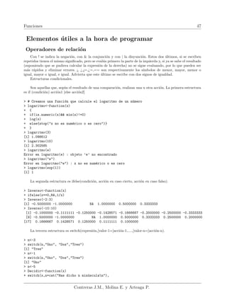 Funciones 47
Elementos útiles a la hora de programar
Operadores de relación
Con ! se indica la negación, con & la conjunción y con | la disyunción. Estos dos últimos, si se escriben
repetidos tienen el mismo significado, pero se evalúa primero la parte de la izquierda y, si ya se sabe el resultado
(suponiendo que se pudiera calcular la expresión de la derecha) no se sigue evaluando, por lo que pueden ser
más rápidos y eliminar errores. ¡, ¿,¡=,¿=,== son respectivamente los sı́mbolos de menor, mayor, menor o
igual, mayor o igual, e igual. Advierta que este último se escribe con dos signos de igualdad.
Estructuras condicionales.
Son aquellas que, según el resultado de una comparación, realizan una u otra acción. La primera estructura
es if (condición) acción1 [else acción2]
> # Creamos una función que calcule el logaritmo de un número
> logaritmo<-function(x)
+ {
+ if(is.numeric(x)&& min(x)!=0)
+ log(x)
+ else{stop("x no es numérico o es cero")}
+ }
> logaritmo(3)
[1] 1.098612
> logaritmo(10)
[1] 2.302585
> logaritmo(e)
Error en logaritmo(e) : objeto ’e’ no encontrado
> logaritmo("e")
Error en logaritmo("e") : x no es numérico o es cero
> logaritmo(exp(1))
[1] 1
La segunda estructura es ifelse(condición, acción en caso cierto, acción en caso falso).
> Inverso<-function(x)
+ ifelse(x==0,NA,1/x)
> Inverso(-2:3)
[1] -0.5000000 -1.0000000 NA 1.0000000 0.5000000 0.3333333
> Inverso(-10:10)
[1] -0.1000000 -0.1111111 -0.1250000 -0.1428571 -0.1666667 -0.2000000 -0.2500000 -0.3333333
[9] -0.5000000 -1.0000000 NA 1.0000000 0.5000000 0.3333333 0.2500000 0.2000000
[17] 0.1666667 0.1428571 0.1250000 0.1111111 0.1000000
La tercera estructura es switch(expresión,[valor-1=]acción-1,....,[valor-n=]acción-n).
> n<-3
> switch(n,"Uno", "Dos","Tres")
[1] "Tres"
> n<-1
> switch(n,"Uno", "Dos","Tres")
[1] "Uno"
> n<-5
> Decidir<-function(x)
+ switch(x,n=cat("Has dicho n minúsculan"),
Contreras J.M., Molina E. y Arteaga P.
 
