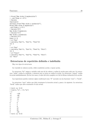 Funciones 48
+ N=cat("Has dicho N mayúsculan")
+ ,cat("Dime n o N"))
> Decidir
function(x)
switch(x,n=cat("Has dicho n minúscula"),
N=cat("Has dicho N mayúscula")
,cat("Dime n o N"))
> Decidir("N")
Has dicho N mayúscula
> Decidir("n")
Has dicho n minúscula
> Decidir("P")
Dime n o N
> n<-"Dos"
> switch(n,"Uno"=1, "Dos"=2, "Tres"=3)
[1] 2
>
> n<-"Dos"
> switch(n,"Uno"=1, "Dos"=2, "Tres"=3, "Otro")
[1] 2
> n<-"Cinco"
> switch(n,"Uno"=1, "Dos"=2, "Tres"=3, "Otro")
[1] "Otro"
Estructuras de repetición definida e indefinida
Hay tres tipos de estructuras:
for (variable in valores) acción, while (condición) acción y repeat acción.
La estructura “for” asigna a variable cada uno de los valores y realiza la acción para cada uno. La estruc-
tura “while” evalúa la condición y mientras esta es cierta se evalúa la acción. La estructura “repeat” evalúa
la acción indefinidamente. En los tres casos, el valor del ciclo completo es el de la última evaluación de la acción.
Las expresiones pueden contener algún condicional como “if” asociado con las funciones “next” o “break”.
La estructura “next” indica que debe terminarse la iteración actual y pasar a la siguiente. La estructura
“break” indica que debe terminarse el ciclo actual.
> for(i in -5:5)
+ {cat(i,"t", i^3,"n")
+ }
-5 -125
-4 -64
-3 -27
-2 -8
-1 -1
0 0
1 1
2 8
3 27
4 64
5 125
> for(i in -5:5)
Contreras J.M., Molina E. y Arteaga P.
 