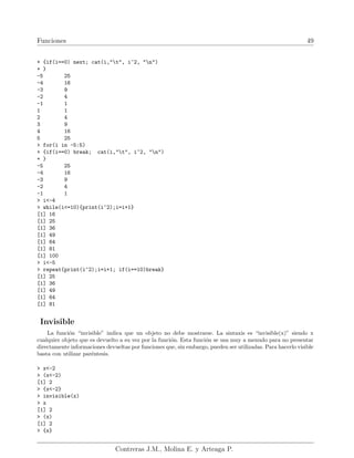Funciones 49
+ {if(i==0) next; cat(i,"t", i^2, "n")
+ }
-5 25
-4 16
-3 9
-2 4
-1 1
1 1
2 4
3 9
4 16
5 25
> for(i in -5:5)
+ {if(i==0) break; cat(i,"t", i^2, "n")
+ }
-5 25
-4 16
-3 9
-2 4
-1 1
> i<-4
> while(i<=10){print(i^2);i=i+1}
[1] 16
[1] 25
[1] 36
[1] 49
[1] 64
[1] 81
[1] 100
> i<-5
> repeat{print(i^2);i=i+1; if(i==10)break}
[1] 25
[1] 36
[1] 49
[1] 64
[1] 81
Invisible
La función “invisible” indica que un objeto no debe mostrarse. La sintaxis es “invisible(x)” siendo x
cualquier objeto que es devuelto a su vez por la función. Esta función se usa muy a menudo para no presentar
directamente informaciones devueltas por funciones que, sin embargo, pueden ser utilizadas. Para hacerlo visible
basta con utilizar paréntesis.
> x<-2
> (x<-2)
[1] 2
> {x<-2}
> invisible(x)
> x
[1] 2
> (x)
[1] 2
> {x}
Contreras J.M., Molina E. y Arteaga P.
 