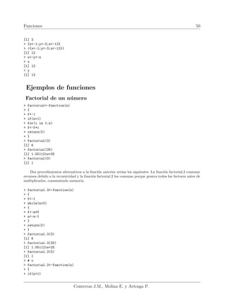 Funciones 50
[1] 2
> {x<-1;y<-3;z<-12}
> ({x<-1;y<-3;z<-12})
[1] 12
> x<-y<-z
> x
[1] 12
> y
[1] 12
Ejemplos de funciones
Factorial de un número
> factorial<-function(n)
+ {
+ f<-1
+ if(n>1)
+ for(i in 1:n)
+ f<-f*i
+ return(f)
+ }
> factorial(3)
[1] 6
> factorial(25)
[1] 1.551121e+25
> factorial(0)
[1] 1
Dos procedimientos alternativos a la función anterior serı́an los siguientes. La función factorial.3 consume
recursos debido a la recursividad y la función factorial.2 los consume porque genera todos los factores antes de
multiplicarlos, consumiendo memoria.
> factorial.3<-function(n)
+ {
+ f<-1
+ while(n>0)
+ {
+ f<-n*f
+ n<-n-1
+ }
+ return(f)
+ }
> factorial.3(3)
[1] 6
> factorial.3(25)
[1] 1.551121e+25
> factorial.3(0)
[1] 1
> # o
> factorial.2<-function(n)
+ {
+ if(n>1)
Contreras J.M., Molina E. y Arteaga P.
 