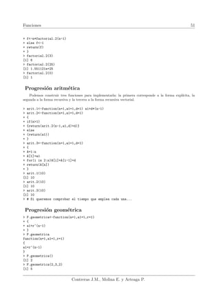 Funciones 51
+ f<-n*factorial.2(n-1)
+ else f<-1
+ return(f)
+ }
> factorial.2(3)
[1] 6
> factorial.2(25)
[1] 1.551121e+25
> factorial.2(0)
[1] 1
Progresión aritmética
Podemos construir tres funciones para implementarla: la primera corresponde a la forma explı́cita, la
segunda a la forma recursiva y la tercera a la forma recursiva vectorial.
> arit.1<-function(n=1,a1=1,d=1) a1+d*(n-1)
> arit.2<-function(n=1,a1=1,d=1)
+ {
+ if(n>1)
+ {return(arit.2(n-1,a1,d)+d)}
+ else
+ (return(a1))
+ }
> arit.3<-function(n=1,a1=1,d=1)
+ {
+ A=1:n
+ A[1]=a1
+ for(i in 2:n)A[i]=A[i-1]+d
+ return(A[n])
+ }
> arit.1(10)
[1] 10
> arit.2(10)
[1] 10
> arit.3(10)
[1] 10
> # Si queremos comprobar el tiempo que emplea cada una...
Progresión geométrica
> P.geometrica<-function(n=1,a1=1,r=1)
+ {
+ a1+r^(n-1)
+ }
> P.geometrica
function(n=1,a1=1,r=1)
{
a1+r^(n-1)
}
> P.geometrica()
[1] 2
> P.geometrica(2,3,2)
[1] 5
Contreras J.M., Molina E. y Arteaga P.
 