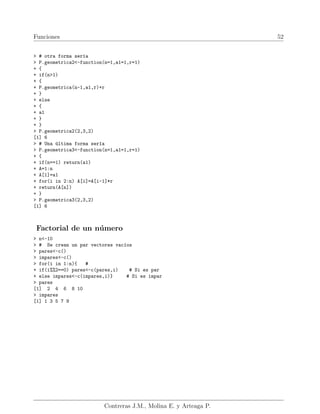 Funciones 52
> # otra forma serı́a
> P.geometrica2<-function(n=1,a1=1,r=1)
+ {
+ if(n>1)
+ {
+ P.geometrica(n-1,a1,r)+r
+ }
+ else
+ {
+ a1
+ }
+ }
> P.geometrica2(2,3,2)
[1] 6
> # Una última forma serı́a
> P.geometrica3<-function(n=1,a1=1,r=1)
+ {
+ if(n==1) return(a1)
+ A=1:n
+ A[1]=a1
+ for(i in 2:n) A[i]=A[i-1]*r
+ return(A[n])
+ }
> P.geometrica3(2,3,2)
[1] 6
Factorial de un número
> n<-10
> # Se crean un par vectores vacı́os
> pares<-c()
> impares<-c()
> for(i in 1:n){ #
+ if(i%%2==0) pares<-c(pares,i) # Si es par
+ else impares<-c(impares,i)} # Si es impar
> pares
[1] 2 4 6 8 10
> impares
[1] 1 3 5 7 9
Contreras J.M., Molina E. y Arteaga P.
 