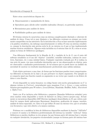 Introducción al lenguaje R 3
Entre otras caracterı́sticas dispone de:
Almacenamiento y manipulación de datos.
Operadores para cálculo sobre variables indexadas (Arrays), en particular matrices.
Herramientas para análisis de datos.
Posibilidades gráficas para análisis de datos.
El término entorno lo caracteriza como un sistema completamente diseñado y coherente de
análisis de datos. Como tal es muy dinámico y las diferentes versiones no siempre son total-
mente compatibles con las anteriores. En la introducción a R no se hace mención explı́citamente
a la palabra estadı́stica, sin embargo mayoritariamente se utiliza R como un sistema estadı́sti-
co, aunque la descripción más precisa serı́a la de un entorno en el que se han implementado
muchas técnicas estadı́sticas. Algunas están incluidas en el entorno base de R y otras se acom-
pañan en forma de bibliotecas (packages).
Una diferencia fundamental de la filosofı́a de R, y también de la de S, con el resto del
software estadı́stico es el uso del “objetos” (variables, variables indexadas, cadenas de carac-
teres, funciones, etc.) como entidad básica. Cualquier expresión evaluada por R se realiza en
una serie de pasos, con unos resultados intermedios que se van almacenando en objetos, para
ser observados o analizados posteriormente, de tal manera que se puede hacer un análisis sin
necesidad de mostrar su resultado inmediatamente produciendo unas salidas mı́nimas.
Cada objeto pertenece a una clase, de forma que las funciones pueden tener comportamien-
tos diferentes en función de la clase a la que pertenece su objeto argumento. Por ejemplo no
se comporta igual una función cuando su argumento es un vector que cuando es un fichero de
datos u otra función.
R está disponible en varios formatos: en código fuente está escrito principalmente en C (y
algunas rutinas en Fortran), esencialmente para maquinas Unix y Linux, o como archivos
binarios precompilados para Windows, Linux(Debian, Mandrake, RedHat, SuSe), Macintosh
y Alpha Unix.
Junto con R se incluyen ocho bibliotecas o paquetes (llamadas bibliotecas estándar) pero
otros muchos están disponibles a través de Internet en (http://www.r-project.org). Actual-
mente se encuentran disponibles 2337 librerias (packages) desarrollados en R, que cubren mul-
titud de campos desde aplicaciones Bayesianas, financieras, graficación de mapas, wavelets,
análisis de datos espaciales, etc. Esto es lo que define R como un entorno vivo, que se actualiza
con frecuencia y que está abierto a la mejora continua.
Podemos ver o modificar la lista de bibliotecas disponibles mediante la función 00
.libPaths00
y conocer el camino a la biblioteca predeterminada del sistema La variable “.Library00
. Estas
bibliotecas se pueden clasificar en tres grupos: las que forman parte del sistema base y estarán
en cualquier instalación, los paquetes recomendados (aunque no forman parte del sistema base
Contreras J.M., Molina E. y Arteaga P.
 
