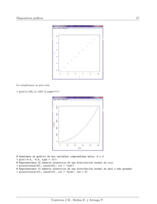 Dispositivos gráficos 57
Lo complicamos un poco más.
> plot(1:100,(1:100)^2,type="l")
# Generamos un gráfico de dos variables comprendidas entre -4 y 4
> plot(-4:4, -4:4, type = "n")
# Representamos 20 números aleatorios de una distribución normal en rojo
> points(rnorm(20), rnorm(20), col = "red")
# Representamos 10 números aleatorios de una distribución normal en azul y más grandes
> points(rnorm(10), rnorm(10), col = "blue", cex = 3)
Contreras J.M., Molina E. y Arteaga P.
 