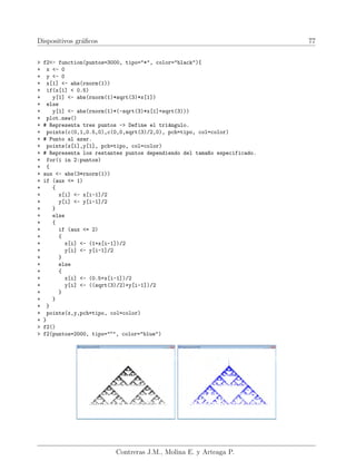 Dispositivos gráficos 77
> f2<- function(puntos=3000, tipo="*", color="black"){
+ x <- 0
+ y <- 0
+ x[1] <- abs(rnorm(1))
+ if(x[1] < 0.5)
+ y[1] <- abs(rnorm(1)*sqrt(3)*x[1])
+ else
+ y[1] <- abs(rnorm(1)*(-sqrt(3)*x[1]+sqrt(3)))
+ plot.new()
+ # Representa tres puntos -> Define el triángulo.
+ points(c(0,1,0.5,0),c(0,0,sqrt(3)/2,0), pch=tipo, col=color)
+ # Punto al azar.
+ points(x[1],y[1], pch=tipo, col=color)
+ # Representa los restantes puntos dependiendo del tama~
no especificado.
+ for(i in 2:puntos)
+ {
+ aux <- abs(3*rnorm(1))
+ if (aux <= 1)
+ {
+ x[i] <- x[i-1]/2
+ y[i] <- y[i-1]/2
+ }
+ else
+ {
+ if (aux <= 2)
+ {
+ x[i] <- (1+x[i-1])/2
+ y[i] <- y[i-1]/2
+ }
+ else
+ {
+ x[i] <- (0.5+x[i-1])/2
+ y[i] <- ((sqrt(3)/2)+y[i-1])/2
+ }
+ }
+ }
+ points(x,y,pch=tipo, col=color)
+ }
> f2()
> f2(puntos=2000, tipo="o
", color="blue")
Contreras J.M., Molina E. y Arteaga P.
 