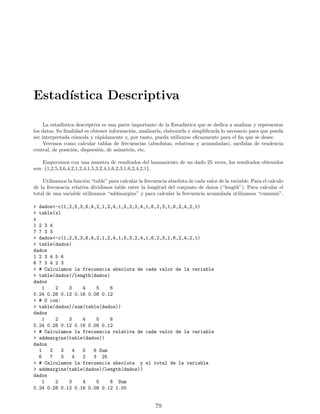 Estadı́stica Descriptiva
La estadı́stica descriptiva es una parte importante de la Estadı́stica que se dedica a analizar y representar
los datos. Su finalidad es obtener información, analizarla, elaborarla y simplificarla lo necesario para que pueda
ser interpretada cómoda y rápidamente y, por tanto, pueda utilizarse eficazmente para el fin que se desee.
Veremos como calcular tablas de frecuencias (absolutas, relativas y acumuladas), medidas de tendencia
central, de posición, dispersión, de asimetrı́a, etc.
Empecemos con una muestra de resultados del lanzamiento de un dado 25 veces, los resultados obtenidos
son: {1,2,5,3,6,4,2,1,2,4,1,5,3,2,4,1,6,2,3,1,6,2,4,2,1}.
Utilizamos la función “table” para calcular la frecuencia absoluta de cada valor de la variable. Para el calculo
de la frecuencia relativa dividimos table entre la longitud del conjunto de datos (“length”). Para calcular el
total de una variable utilizamos “addmargins” y para calcular la frecuencia acumulada utilizamos “cumsum”.
> dados<-c(1,2,5,3,6,4,2,1,2,4,1,5,3,2,4,1,6,2,3,1,6,2,4,2,1)
> table(x)
x
1 2 3 4
7 7 3 3
> dados<-c(1,2,5,3,6,4,2,1,2,4,1,5,3,2,4,1,6,2,3,1,6,2,4,2,1)
> table(dados)
dados
1 2 3 4 5 6
6 7 3 4 2 3
> # Calculamos la frecuencia absoluta de cada valor de la variable
> table(dados)/length(dados)
dados
1 2 3 4 5 6
0.24 0.28 0.12 0.16 0.08 0.12
> # O con:
> table(dados)/sum(table(dados))
dados
1 2 3 4 5 6
0.24 0.28 0.12 0.16 0.08 0.12
> # Calculamos la frecuencia relativa de cada valor de la variable
> addmargins(table(dados))
dados
1 2 3 4 5 6 Sum
6 7 3 4 2 3 25
> # Calculamos la frecuencia absoluta y el total de la variable
> addmargins(table(dados)/length(dados))
dados
1 2 3 4 5 6 Sum
0.24 0.28 0.12 0.16 0.08 0.12 1.00
79
 