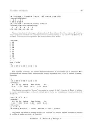 Estadı́stica Descriptiva 80
> # Calculamos la frecuencia relativa y el total de la variable
> cumsum(table(dados))
1 2 3 4 5 6
6 13 16 20 22 25
> # Calculamos la frecuencia absoluta acumulada
> cumsum(table(dados)/length(dados))
1 2 3 4 5 6
0.24 0.52 0.64 0.80 0.88 1.00
Vamos a introducir otros datos para calcular medidas de dispersión con ellos. Nos serviremos de la función
“scan” que permite introducir uno a uno los valores que necesitemos (como en una calculadora). R termina de
introducir los valores en cuando pulsemos dos veces seguidas la tecla “Enter”.
> x<-scan()
1: 12
2: 13
3: 12
4: 13
5: 12
6: 15
7: 14
8: 12
9: 13
10: 15
11:
Read 10 items
> x
[1] 12 13 12 13 12 15 14 12 13 15
Con la función “summary” nos muestra el resumen estadı́stico de las variables que les indiquemos. Para
cada variable nos muestra el valor mı́nimo de esta variable, el primer y tercer cuartil, la mediana, la media y
el máximo:
> x
[1] 12 13 12 13 12 15 14 12 13 15
> summary(x)
Min. 1st Qu. Median Mean 3rd Qu. Max.
12.00 12.00 13.00 13.10 13.75 15.00
Otra función interesante es “fivenum” que calcula un resumen de los 5 elementos de Tukey (el mı́nimo,
los cuartiles y el máximo) para los datos de entrada que suelen dar una buena idea del comportamiento de la
distribución.
> x=c(1:5,5:1,4,2,3,2)
> summary(x)
Min. 1st Qu. Median Mean 3rd Qu. Max.
1.000 2.000 3.000 2.929 4.000 5.000
> fivenum(x)
[1] 1 2 3 4 5
> # Devuelve el mı́nimo, 1o
cuartil, mediana, 3o
cuartil y máximo
otra función que calcula un resumen estadı́stico es “stat.desc” del paquete “pastecs”, computa un conjunto
de medidas de tendencia central y de dispersión.
Contreras J.M., Molina E. y Arteaga P.
 