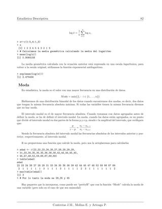 Estadı́stica Descriptiva 82
log x̄ =
1
n
n
X
i=1
log xi
> x<-c(1:5,4:1,3)
> x
[1] 1 2 3 4 5 4 3 2 1 3
> # Calculamos la media geométrica calculando la media del logaritmo
> mean(log(x))
[1] 0.9064158
La media geométrica calculada con la ecuación anterior está expresada en una escala logarı́tmica, para
volver a la escala original, utilizamos la función exponencial antilogaritmo.
> exp(mean(log(x)))
[1] 2.475434
Moda
En estadı́stica, la moda es el valor con una mayor frecuencia en una distribución de datos.
Moda = máx{fi : i ∈ {1, . . . , n}}
Hablaremos de una distribución bimodal de los datos cuando encontremos dos modas, es decir, dos datos
que tengan la misma frecuencia absoluta máxima. Si todas las variables tienen la misma frecuencia diremos
que no hay moda.
El intervalo modal es el de mayor frecuencia absoluta. Cuando tratamos con datos agrupados antes de
definir la moda, se ha de definir el intervalo modal. La moda, cuando los datos están agrupados, es un punto
que divide al intervalo modal en dos partes de la forma p y c-p, siendo c la amplitud del intervalo, que verifiquen
que:
p
c − p
=
ni − ni−1
ni − ni+1
Siendo la frecuencia absoluta del intervalo modal las frecuencias absolutas de los intervalos anterior y pos-
terior, respectivamente, al intervalo modal.
R no proporciona una función que calcule la moda, pero nos la arreglaremos para calcularlos
> edad <- c(22,22,23,24,26,27,28,29,29,29,
+ 31,33,34,35,35,35,36,38,39,42,44,44,45,45,
+ 45,47,48,52,59,66,67,69,69)
> table(edad)
edad
22 23 24 26 27 28 29 31 33 34 35 36 38 39 42 44 45 47 48 52 59 66 67 69
2 1 1 1 1 1 3 1 1 1 3 1 1 1 1 2 3 1 1 1 1 1 1 2
> max(table(edad))
[1] 3
> # Por lo tanto la moda es 29,35 y 45
Hay paquetes que la incorporan, como puede ser “prettyR” que con la función “Mode” calcula la moda de
una variable (pero solo en el caso de que sea unimodal)
Contreras J.M., Molina E. y Arteaga P.
 