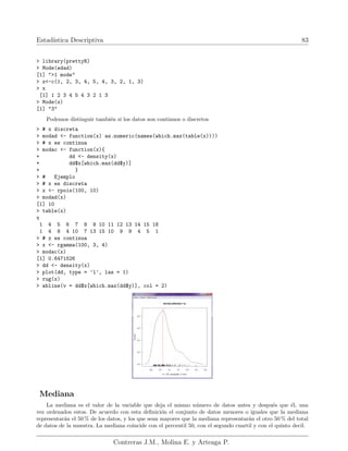 Estadı́stica Descriptiva 83
> library(prettyR)
> Mode(edad)
[1] ">1 mode"
> x<-c(1, 2, 3, 4, 5, 4, 3, 2, 1, 3)
> x
[1] 1 2 3 4 5 4 3 2 1 3
> Mode(x)
[1] "3"
Podemos distinguir también si los datos son continuos o discretos
> # x discreta
> modad <- function(x) as.numeric(names(which.max(table(x))))
> # x es continua
> modac <- function(x){
+ dd <- density(x)
+ dd$x[which.max(dd$y)]
+ }
> # Ejemplo
> # x es discreta
> x <- rpois(100, 10)
> modad(x)
[1] 10
> table(x)
x
1 4 5 6 7 8 9 10 11 12 13 14 15 18
1 4 8 4 10 7 13 15 10 9 9 4 5 1
> # x es continua
> x <- rgamma(100, 3, 4)
> modac(x)
[1] 0.6471526
> dd <- density(x)
> plot(dd, type = ’l’, las = 1)
> rug(x)
> abline(v = dd$x[which.max(dd$y)], col = 2)
Mediana
La mediana es el valor de la variable que deja el mismo número de datos antes y después que él, una
vez ordenados estos. De acuerdo con esta definición el conjunto de datos menores o iguales que la mediana
representarán el 50 % de los datos, y los que sean mayores que la mediana representarán el otro 50 % del total
de datos de la muestra. La mediana coincide con el percentil 50, con el segundo cuartil y con el quinto decil.
Contreras J.M., Molina E. y Arteaga P.
 
