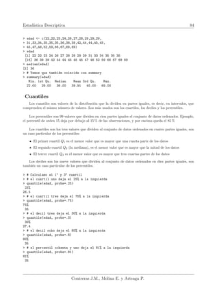 Estadı́stica Descriptiva 84
> edad <- c(22,22,23,24,26,27,28,29,29,29,
+ 31,33,34,35,35,35,36,38,39,42,44,44,45,45,
+ 45,47,48,52,59,66,67,69,69)
> edad
[1] 22 22 23 24 26 27 28 29 29 29 31 33 34 35 35 35
[16] 36 38 39 42 44 44 45 45 45 47 48 52 59 66 67 69 69
> median(edad)
[1] 36
> # Vemos que también coincide con summary
> summary(edad)
Min. 1st Qu. Median Mean 3rd Qu. Max.
22.00 29.00 36.00 39.91 45.00 69.00
Cuantiles
Los cuantiles son valores de la distribución que la dividen en partes iguales, es decir, en intervalos, que
comprenden el mismo número de valores. Los más usados son los cuartiles, los deciles y los percentiles.
Los percentiles son 99 valores que dividen en cien partes iguales el conjunto de datos ordenados. Ejemplo,
el percentil de orden 15 deja por debajo al 15 % de las observaciones, y por encima queda el 85 %
Los cuartiles son los tres valores que dividen al conjunto de datos ordenados en cuatro partes iguales, son
un caso particular de los percentiles:
El primer cuartil Q1 es el menor valor que es mayor que una cuarta parte de los datos
El segundo cuartil Q2 (la mediana), es el menor valor que es mayor que la mitad de los datos
El tercer cuartil Q3 es el menor valor que es mayor que tres cuartas partes de los datos
Los deciles son los nueve valores que dividen al conjunto de datos ordenados en diez partes iguales, son
también un caso particular de los percentiles.
> # Calculamo el 1o
y 3o
cuartil
> # el cuartil uno deja el 25% a la izquierda
> quantile(edad, probs=.25)
25%
26.5
> # el cuartil tres deja el 75% a la izquierda
> quantile(edad, probs=.75)
75%
35
> # el decil tres deja el 30% a la izquierda
> quantile(edad, probs=.3)
30%
27.4
> # el decil ocho deja el 80% a la izquierda
> quantile(edad, probs=.8)
80%
35
> # el percentil ochenta y uno deja el 81% a la izquierda
> quantile(edad, probs=.81)
81%
35
Contreras J.M., Molina E. y Arteaga P.
 
