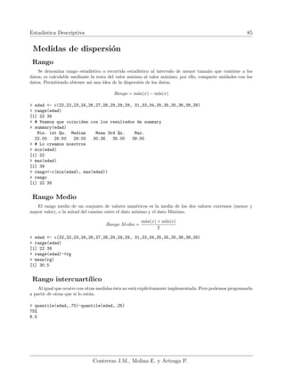 Estadı́stica Descriptiva 85
Medidas de dispersión
Rango
Se denomina rango estadı́stico o recorrido estadı́stico al intervalo de menor tamaño que contiene a los
datos; es calculable mediante la resta del valor mı́nimo al valor máximo; por ello, comparte unidades con los
datos. Permitiendo obtener ası́ una idea de la dispersión de los datos.
Rango = máx(x) − mı́n(x)
> edad <- c(22,22,23,24,26,27,28,29,29,29, 31,33,34,35,35,35,36,38,39)
> range(edad)
[1] 22 39
> # Veamos que coinciden con los resultados de summary
> summary(edad)
Min. 1st Qu. Median Mean 3rd Qu. Max.
22.00 26.50 29.00 30.26 35.00 39.00
> # Lo creamos nosotros
> min(edad)
[1] 22
> max(edad)
[1] 39
> rango<-c(min(edad), max(edad))
> rango
[1] 22 39
Rango Medio
El rango medio de un conjunto de valores numéricos es la media de los dos valores extremos (menor y
mayor valor), o la mitad del camino entre el dato mı́nimo y el dato Máximo.
Rango Medio =
máx(x) + mı́n(x)
2
> edad <- c(22,22,23,24,26,27,28,29,29,29, 31,33,34,35,35,35,36,38,39)
> range(edad)
[1] 22 39
> range(edad)->rg
> mean(rg)
[1] 30.5
Rango intercuartı́lico
Al igual que ocurre con otras medidas ésta no está explı́citamente implementada. Pero podemos programarla
a partir de otras que si lo están.
> quantile(edad,.75)-quantile(edad,.25)
75%
8.5
Contreras J.M., Molina E. y Arteaga P.
 