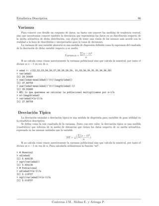 Estadı́stica Descriptiva 86
Varianza
Para conocer con detalle un conjunto de datos, no basta con conocer las medidas de tendencia central,
sino que necesitamos conocer también la desviación que representan los datos en su distribución respecto de
la media aritmética de dicha distribución, con objeto de tener una visión de los mismos más acorde con la
realidad a la hora de describirlos e interpretarlos para la toma de decisiones.
La varianza de una variable aleatoria es una medida de dispersión definida como la esperanza del cuadrado
de la desviación de dicha variable respecto a su media.
V arianza =
P
(x − x̄)2
n
R no calcula como vimos anteriormente la varianza poblacional sino que calcula la muestral, por tanto el
divisor es n − 1 en vez de n.
> edad <- c(22,22,23,24,26,27,28,29,29,29, 31,33,34,35,35,35,36,38,39)
> var(edad)
[1] 29.20468
> sum((edad-mean(edad))^2)/(length(edad))
[1] 27.66759
> sum((edad-mean(edad))^2)/(length(edad)-1)
[1] 29.20468
> #Si lo que queremos es calcular la poblacional multiplicamos por n-1/n
> n<-length(edad)
> var(edad)*(n-1)/n
[1] 27.66759
Desviación Tı́pica
La desviación estándar o desviación tı́pica es una medida de dispersión para variables de gran utilidad en
la estadı́stica descriptiva.
Se define como la raı́z cuadrada de la varianza. Junto con este valor, la desviación tı́pica es una medida
(cuadrática) que informa de la media de distancias que tienen los datos respecto de su media aritmética,
expresada en las mismas unidades que la variable.
DT =
p
(
P
(x − x̄)2
n
)
R no calcula como vimos anteriormente la varianza poblacional sino que calcula la muestral, por tanto el
divisor es n − 1 en vez de n. Para calcularla utilizaremos la función “sd”.
> # Muestral
> sd(edad)
[1] 5.404135
> sqrt(var(edad))
[1] 5.404135
> # Poblacional
> sd(edad)*(n-1)/n
[1] 5.119707
> sqrt(var(edad))*(n-1)/n
[1] 5.119707
Contreras J.M., Molina E. y Arteaga P.
 