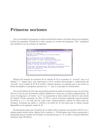 Primeras nociones
Una vez instalado el programa, la forma más fácil de usarlo es de forma interactiva mediante
la lı́nea de comandos. Cuando R se inicia, aparece la ventana del programa “Gui” (graphical
user interface) con un mensaje de apertura.
Debajo del mensaje de apertura de la consola de R se encuentra el “prompt” que es el
sı́mbolo “>” (mayor que). Las expresiones en R se escriben directamente a continuación del
“prompt” en la consola de R. Si se escribe e intenta ejecutar un comando que se ha escrito en
forma incompleta, el programa presenta un “+” que es el prompt de continuación.
Una caracterı́stica de R es que nos permite guardar la sesión de trabajo, lo que nos será muy
útil en el caso de que necesitemos utilizar bibliotecas o datos que ya hemos implementado. Al
cerrar el programa o al teclear “q( )00
nos preguntará si desea salvar los datos de esta sesión
de trabajo. Puede responder yes (Si), no (No) o cancel (cancelar) pulsando respectivamente
las letras y, n o c, en cada uno de cuyos casos, respectivamente, salvará los datos antes de
terminar, terminará sin salvar, o volverla a la sesión de R. Los datos que se salvan estarán
disponibles en la siguiente sesión de R.
Es importante saber que el nombre de un objeto debe comenzar con una letra (A-Z ó a-z) y
además puede incluir letras, dı́gitos (0-9) o puntos (.). R discrimina entre letras mayúsculas y
minúsculas para el nombre de un objeto, de tal manera que x y X se refiere a objetos diferentes
(inclusive bajo Windows).
6
 