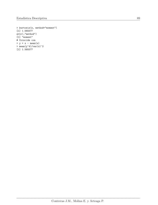 Estadı́stica Descriptiva 89
> kurtosis(x, method="moment")
[1] 1.565577
attr(,"method")
[1] "moment"
# Coincide con
> y = x - mean(x)
> mean(y^4)/var(x)^2
[1] 1.565577
Contreras J.M., Molina E. y Arteaga P.
 
