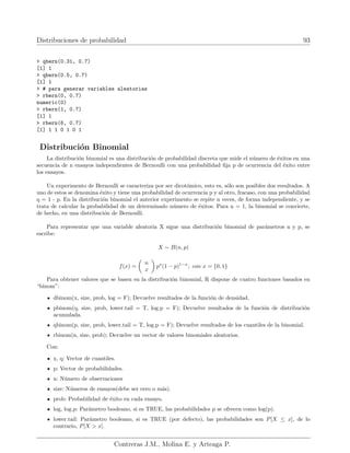 Distribuciones de probabilidad 93
> qbern(0.31, 0.7)
[1] 1
> qbern(0.5, 0.7)
[1] 1
> # para generar variables aleatorias
> rbern(0, 0.7)
numeric(0)
> rbern(1, 0.7)
[1] 1
> rbern(6, 0.7)
[1] 1 1 0 1 0 1
Distribución Binomial
La distribución binomial es una distribución de probabilidad discreta que mide el número de éxitos en una
secuencia de n ensayos independientes de Bernoulli con una probabilidad fija p de ocurrencia del éxito entre
los ensayos.
Un experimento de Bernoulli se caracteriza por ser dicotómico, esto es, sólo son posibles dos resultados. A
uno de estos se denomina éxito y tiene una probabilidad de ocurrencia p y al otro, fracaso, con una probabilidad
q = 1 - p. En la distribución binomial el anterior experimento se repite n veces, de forma independiente, y se
trata de calcular la probabilidad de un determinado número de éxitos. Para n = 1, la binomial se convierte,
de hecho, en una distribución de Bernoulli.
Para representar que una variable aleatoria X sigue una distribución binomial de parámetros n y p, se
escribe:
X ∼ B(n, p)
f(x) =

n
x

px
(1 − p)1−x
; con x = {0, 1}
Para obtener valores que se basen en la distribución binomial, R dispone de cuatro funciones basados en
“binom”:
dbinom(x, size, prob, log = F); Devuelve resultados de la función de densidad.
pbinom(q, size, prob, lower.tail = T, log.p = F); Devuelve resultados de la función de distribución
acumulada.
qbinom(p, size, prob, lower.tail = T, log.p = F); Devuelve resultados de los cuantiles de la binomial.
rbinom(n, size, prob); Devuelve un vector de valores binomiales aleatorios.
Con:
x, q: Vector de cuantiles.
p: Vector de probabilidades.
n: Número de observaciones
size: Números de ensayos(debe ser cero o más).
prob: Probabilidad de éxito en cada ensayo.
log, log.p: Parámetro booleano, si es TRUE, las probabilidades p se ofrecen como log(p).
lower.tail: Parámetro booleano, si es TRUE (por defecto), las probabilidades son P[X ≤ x], de lo
contrario, P[X  x].
Contreras J.M., Molina E. y Arteaga P.
 